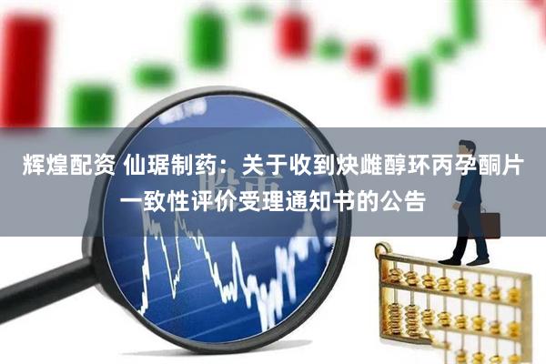 辉煌配资 仙琚制药：关于收到炔雌醇环丙孕酮片一致性评价受理通知书的公告