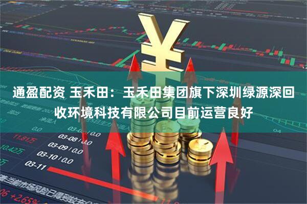 通盈配资 玉禾田：玉禾田集团旗下深圳绿源深回收环境科技有限公司目前运营良好