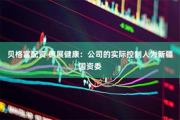 贝格富配资 德展健康：公司的实际控制人为新疆国资委