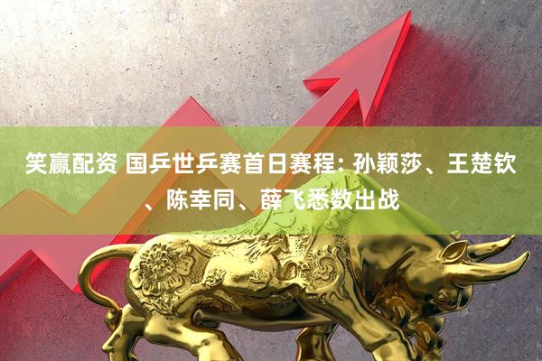 笑赢配资 国乒世乒赛首日赛程: 孙颖莎、王楚钦、陈幸同、薛飞悉数出战