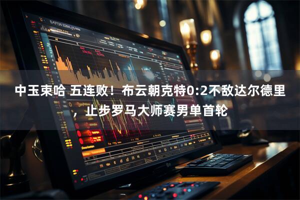 中玉束哈 五连败！布云朝克特0:2不敌达尔德里，止步罗马大师赛男单首轮