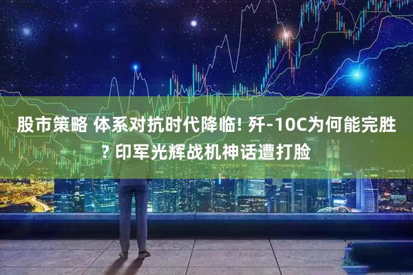 股市策略 体系对抗时代降临! 歼-10C为何能完胜? 印军光辉战机神话遭打脸