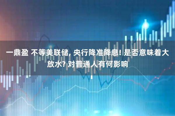 一鼎盈 不等美联储, 央行降准降息! 是否意味着大放水? 对普通人有何影响