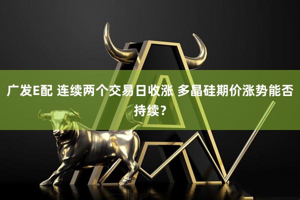 广发E配 连续两个交易日收涨 多晶硅期价涨势能否持续？