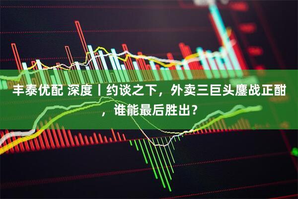 丰泰优配 深度丨约谈之下，外卖三巨头鏖战正酣，谁能最后胜出？