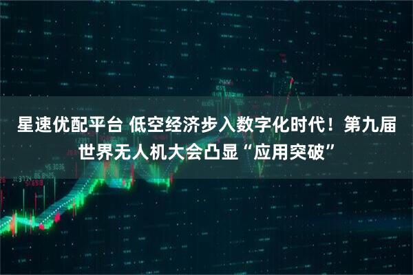 星速优配平台 低空经济步入数字化时代！第九届世界无人机大会凸显“应用突破”
