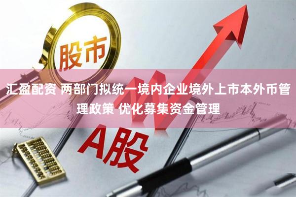 汇盈配资 两部门拟统一境内企业境外上市本外币管理政策 优化募集资金管理