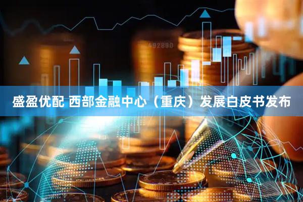 盛盈优配 西部金融中心（重庆）发展白皮书发布