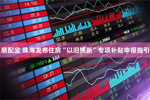 顺配宝 珠海发布住房“以旧换新”专项补贴申报指引