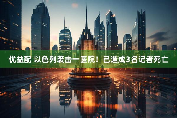 优益配 以色列袭击一医院！已造成3名记者死亡