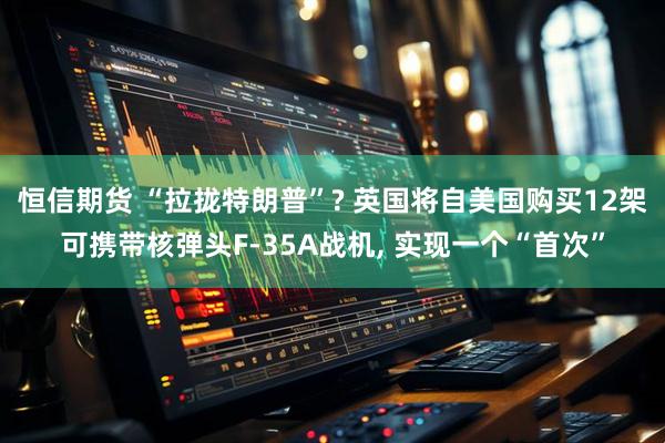 恒信期货 “拉拢特朗普”? 英国将自美国购买12架可携带核弹头F-35A战机, 实现一个“首次”