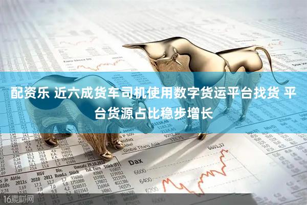 配资乐 近六成货车司机使用数字货运平台找货 平台货源占比稳步增长