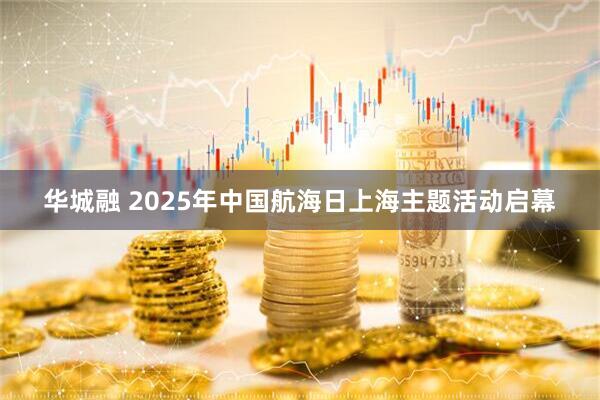 华城融 2025年中国航海日上海主题活动启幕