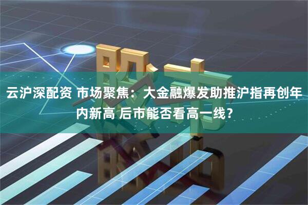 云沪深配资 市场聚焦：大金融爆发助推沪指再创年内新高 后市能否看高一线？