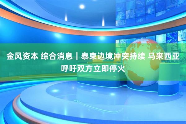 金风资本 综合消息｜泰柬边境冲突持续 马来西亚呼吁双方立即停火