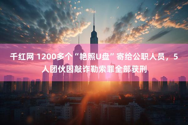 千红网 1200多个“艳照U盘”寄给公职人员，5人团伙因敲诈勒索罪全部获刑