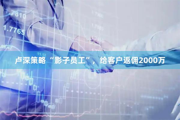 卢深策略 “影子员工”，给客户返佣2000万