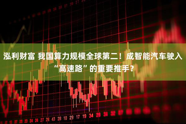 泓利财富 我国算力规模全球第二！成智能汽车驶入“高速路”的重要推手？