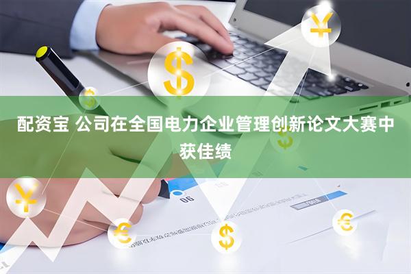 配资宝 公司在全国电力企业管理创新论文大赛中获佳绩