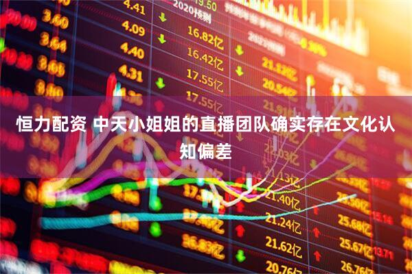 恒力配资 中天小姐姐的直播团队确实存在文化认知偏差
