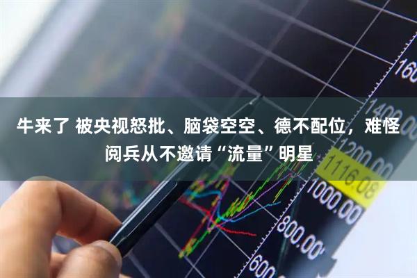 牛来了 被央视怒批、脑袋空空、德不配位，难怪阅兵从不邀请“流量”明星