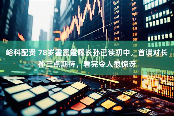 峪科配资 78岁霍震霆曝长孙已读初中，首谈对长孙三点期待，看完令人很惊讶