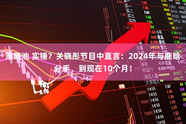 策略池 实锤？关晓彤节目中直言：2024年与鹿晗分手，到现在10个月！