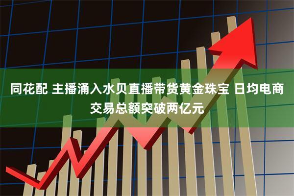 同花配 主播涌入水贝直播带货黄金珠宝 日均电商交易总额突破两亿元