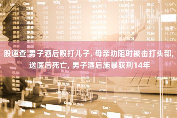股速查 男子酒后殴打儿子, 母亲劝阻时被击打头部, 送医后死亡, 男子酒后施暴获刑14年