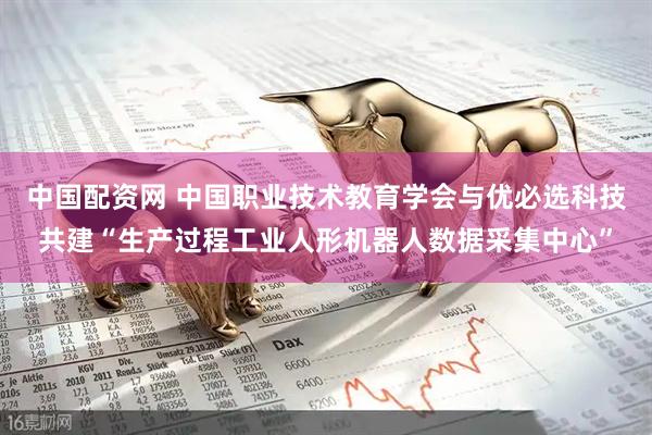 中国配资网 中国职业技术教育学会与优必选科技共建“生产过程工业人形机器人数据采集中心”