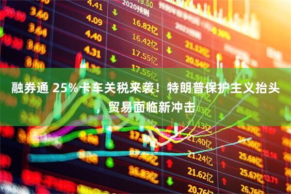 融券通 25%卡车关税来袭!特朗普保护主义抬头,贸易面临新冲击