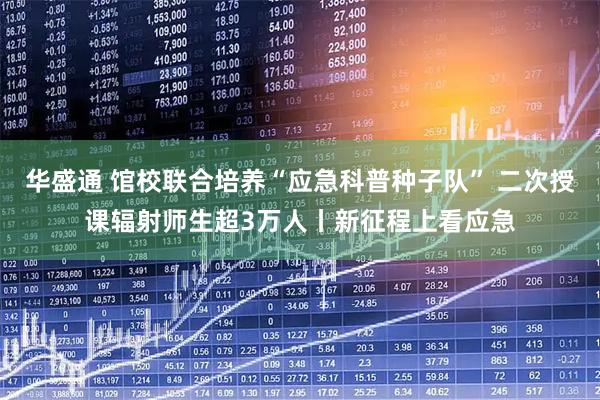 华盛通 馆校联合培养“应急科普种子队” 二次授课辐射师生超3万人丨新征程上看应急