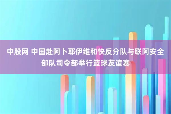 中股网 中国赴阿卜耶伊维和快反分队与联阿安全部队司令部举行篮球友谊赛