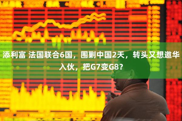 添利富 法国联合6国，围剿中国2天，转头又想邀华入伙，把G7变G8？