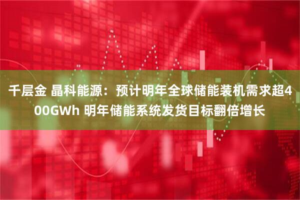 千层金 晶科能源：预计明年全球储能装机需求超400GWh 明年储能系统发货目标翻倍增长