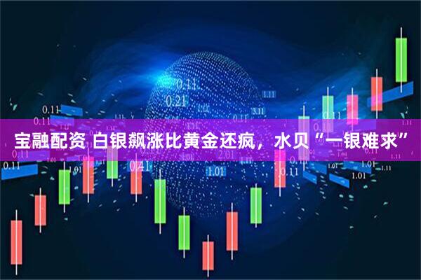 宝融配资 白银飙涨比黄金还疯，水贝“一银难求”