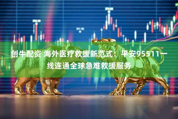 创牛配资 海外医疗救援新范式：平安95511一线连通全球急难救援服务