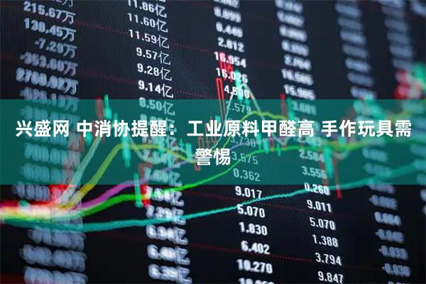 兴盛网 中消协提醒：工业原料甲醛高 手作玩具需警惕