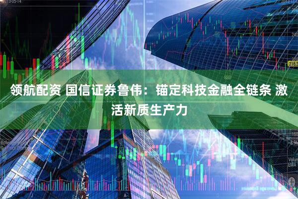 领航配资 国信证券鲁伟:锚定科技金融全链条 激活新质生产力