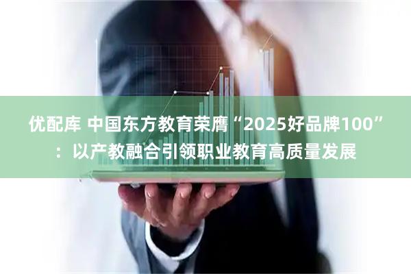 优配库 中国东方教育荣膺“2025好品牌100”:以产教融合引领职业教育高质量发展
