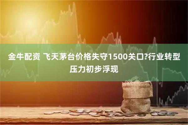 金牛配资 飞天茅台价格失守1500关口?行业转型压力初步浮现