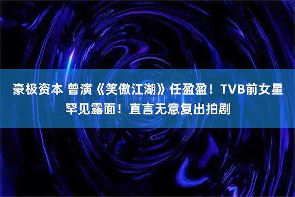 豪极资本 曾演《笑傲江湖》任盈盈！TVB前女星罕见露面！直言无意复出拍剧