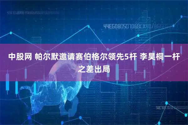 中股网 帕尔默邀请赛伯格尔领先5杆 李昊桐一杆之差出局