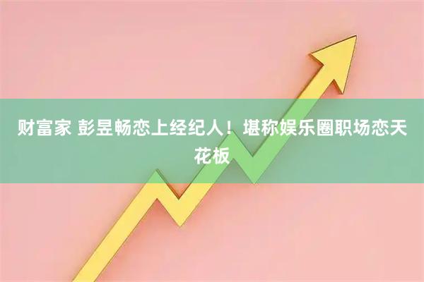 财富家 彭昱畅恋上经纪人!堪称娱乐圈职场恋天花板