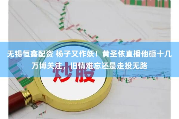 无锡恒鑫配资 杨子又作妖！黄圣依直播他砸十几万博关注，旧情难忘还是走投无路