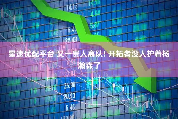 星速优配平台 又一贵人离队! 开拓者没人护着杨瀚森了