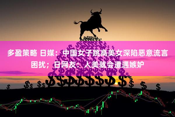 多盈策略 日媒：中国女子跳高美女深陷恶意流言困扰；日网友：人美就会遭遇嫉妒