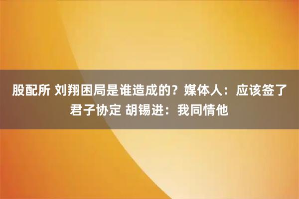 股配所 刘翔困局是谁造成的？媒体人：应该签了君子协定 胡锡进：我同情他